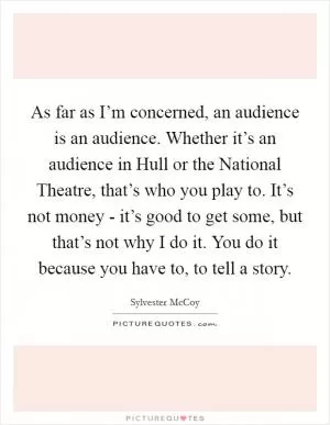 As far as I’m concerned, an audience is an audience. Whether it’s an audience in Hull or the National Theatre, that’s who you play to. It’s not money - it’s good to get some, but that’s not why I do it. You do it because you have to, to tell a story Picture Quote #1