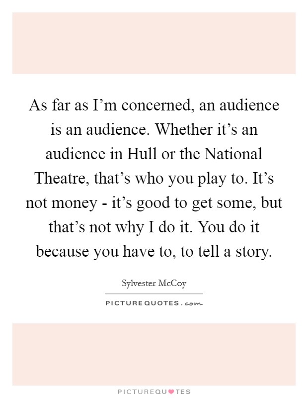 As far as I'm concerned, an audience is an audience. Whether it's an audience in Hull or the National Theatre, that's who you play to. It's not money - it's good to get some, but that's not why I do it. You do it because you have to, to tell a story Picture Quote #1