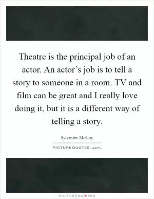 Theatre is the principal job of an actor. An actor’s job is to tell a story to someone in a room. TV and film can be great and I really love doing it, but it is a different way of telling a story Picture Quote #1