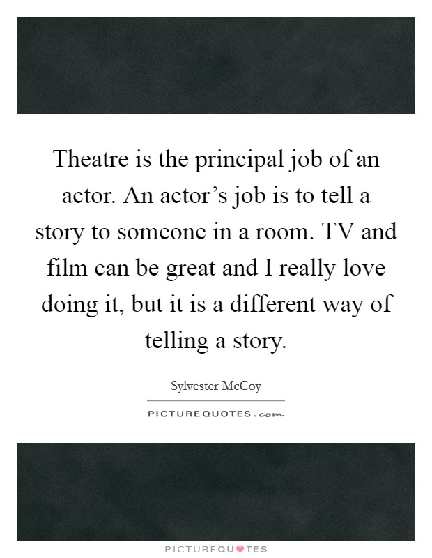 Theatre is the principal job of an actor. An actor's job is to tell a story to someone in a room. TV and film can be great and I really love doing it, but it is a different way of telling a story Picture Quote #1