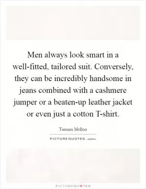 Men always look smart in a well-fitted, tailored suit. Conversely, they can be incredibly handsome in jeans combined with a cashmere jumper or a beaten-up leather jacket or even just a cotton T-shirt Picture Quote #1