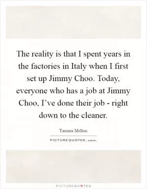The reality is that I spent years in the factories in Italy when I first set up Jimmy Choo. Today, everyone who has a job at Jimmy Choo, I’ve done their job - right down to the cleaner Picture Quote #1
