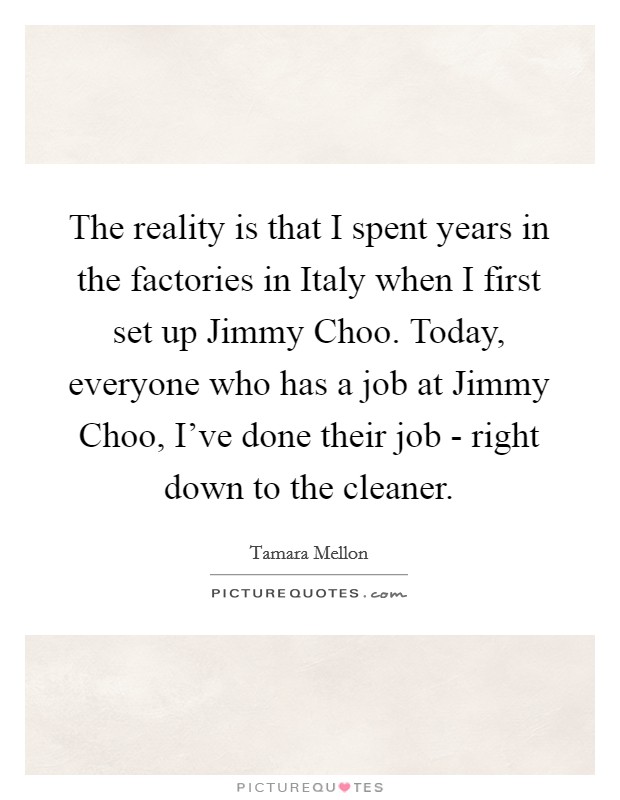 The reality is that I spent years in the factories in Italy when I first set up Jimmy Choo. Today, everyone who has a job at Jimmy Choo, I've done their job - right down to the cleaner Picture Quote #1
