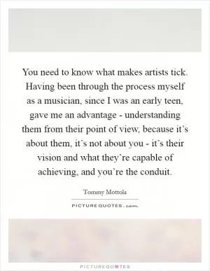 You need to know what makes artists tick. Having been through the process myself as a musician, since I was an early teen, gave me an advantage - understanding them from their point of view, because it’s about them, it’s not about you - it’s their vision and what they’re capable of achieving, and you’re the conduit Picture Quote #1