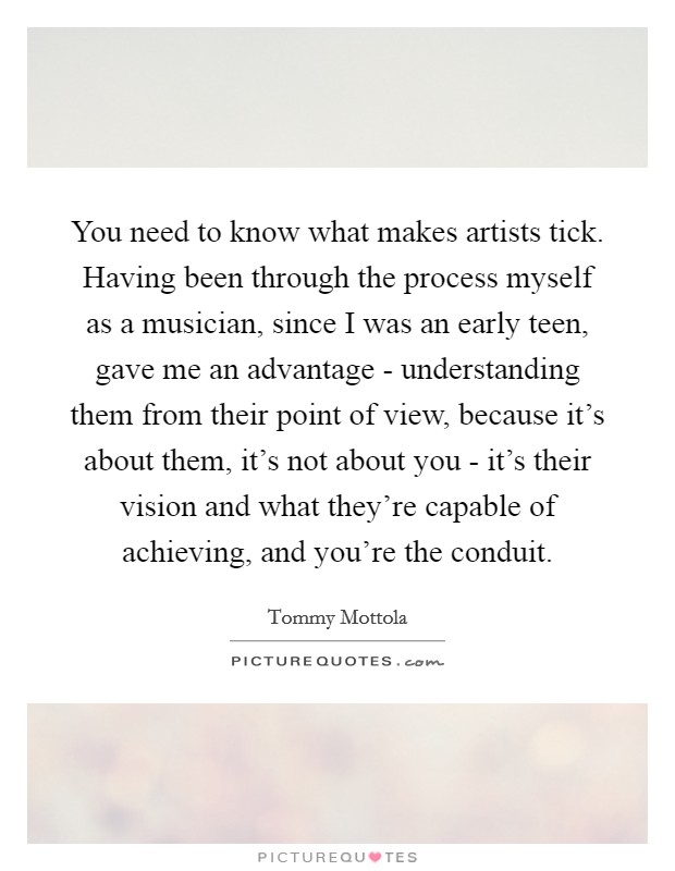 You need to know what makes artists tick. Having been through the process myself as a musician, since I was an early teen, gave me an advantage - understanding them from their point of view, because it's about them, it's not about you - it's their vision and what they're capable of achieving, and you're the conduit Picture Quote #1