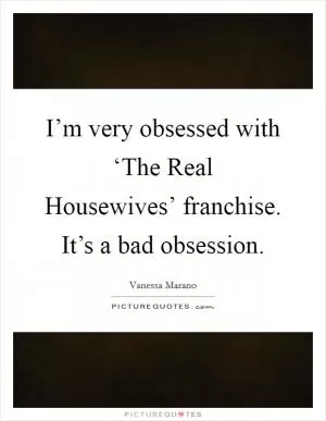 I’m very obsessed with ‘The Real Housewives’ franchise. It’s a bad obsession Picture Quote #1