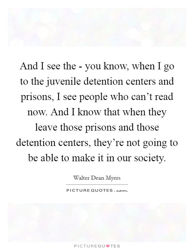 And I see the - you know, when I go to the juvenile detention centers and prisons, I see people who can't read now. And I know that when they leave those prisons and those detention centers, they're not going to be able to make it in our society Picture Quote #1
