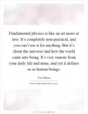 Fundamental physics is like an art more or less. It’s completely non-practical, and you can’t use it for anything. But it’s about the universe and how the world came into being. It’s very remote from your daily life and mine, and yet it defines us as human beings Picture Quote #1