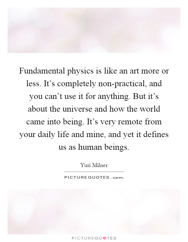 Fundamental physics is like an art more or less. It's completely non-practical, and you can't use it for anything. But it's about the universe and how the world came into being. It's very remote from your daily life and mine, and yet it defines us as human beings Picture Quote #1