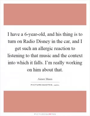 I have a 6-year-old, and his thing is to turn on Radio Disney in the car, and I get such an allergic reaction to listening to that music and the context into which it falls. I’m really working on him about that Picture Quote #1