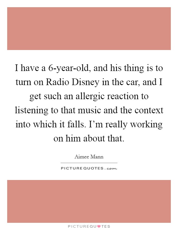 I have a 6-year-old, and his thing is to turn on Radio Disney in the car, and I get such an allergic reaction to listening to that music and the context into which it falls. I'm really working on him about that Picture Quote #1