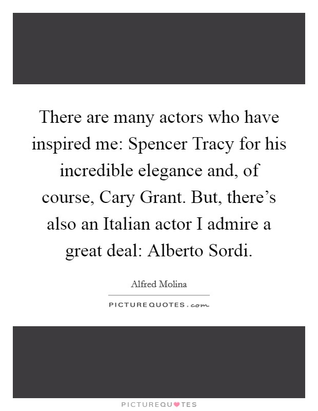 There are many actors who have inspired me: Spencer Tracy for his incredible elegance and, of course, Cary Grant. But, there's also an Italian actor I admire a great deal: Alberto Sordi Picture Quote #1