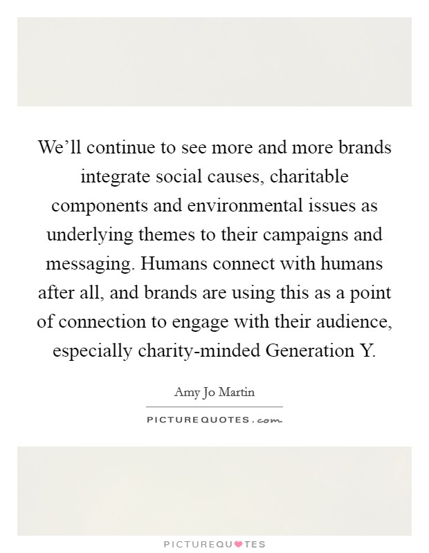 We'll continue to see more and more brands integrate social causes, charitable components and environmental issues as underlying themes to their campaigns and messaging. Humans connect with humans after all, and brands are using this as a point of connection to engage with their audience, especially charity-minded Generation Y Picture Quote #1