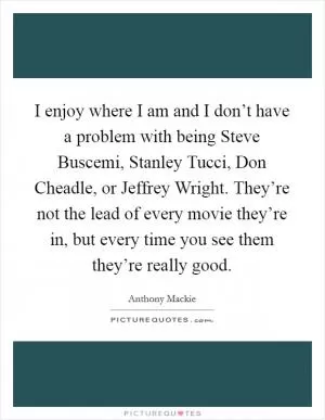 I enjoy where I am and I don’t have a problem with being Steve Buscemi, Stanley Tucci, Don Cheadle, or Jeffrey Wright. They’re not the lead of every movie they’re in, but every time you see them they’re really good Picture Quote #1