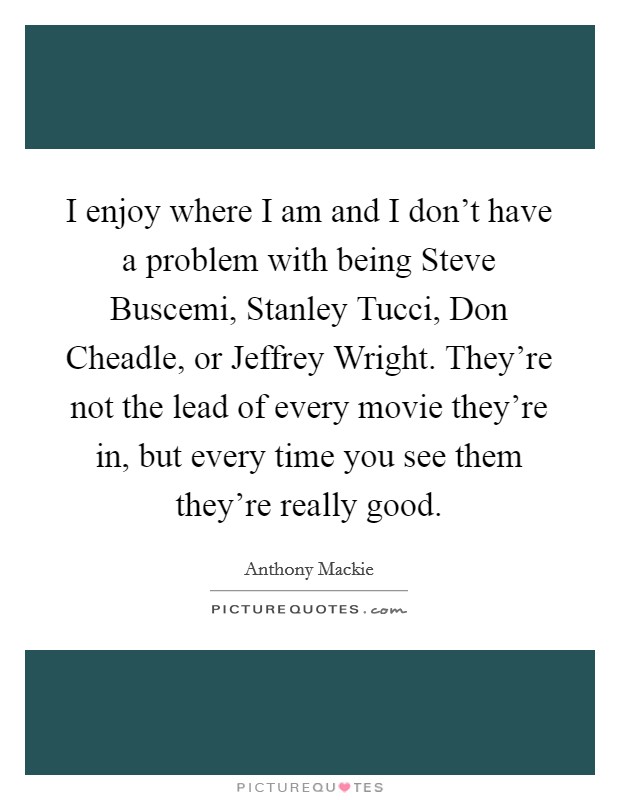 I enjoy where I am and I don't have a problem with being Steve Buscemi, Stanley Tucci, Don Cheadle, or Jeffrey Wright. They're not the lead of every movie they're in, but every time you see them they're really good Picture Quote #1