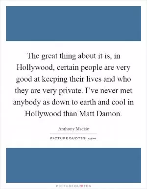 The great thing about it is, in Hollywood, certain people are very good at keeping their lives and who they are very private. I’ve never met anybody as down to earth and cool in Hollywood than Matt Damon Picture Quote #1