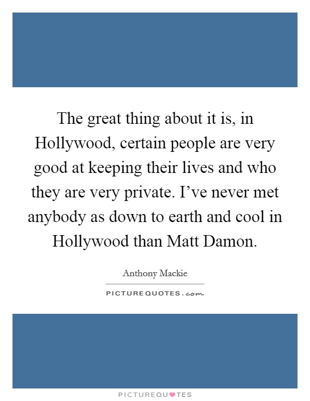 The great thing about it is, in Hollywood, certain people are very good at keeping their lives and who they are very private. I've never met anybody as down to earth and cool in Hollywood than Matt Damon Picture Quote #1