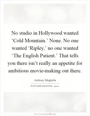 No studio in Hollywood wanted ‘Cold Mountain.’ None. No one wanted ‘Ripley,’ no one wanted ‘The English Patient.’ That tells you there isn’t really an appetite for ambitious movie-making out there Picture Quote #1