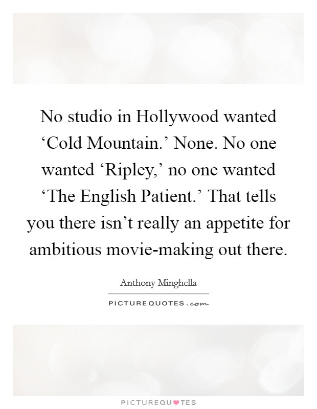 No studio in Hollywood wanted ‘Cold Mountain.' None. No one wanted ‘Ripley,' no one wanted ‘The English Patient.' That tells you there isn't really an appetite for ambitious movie-making out there Picture Quote #1