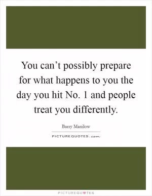 You can’t possibly prepare for what happens to you the day you hit No. 1 and people treat you differently Picture Quote #1