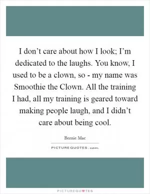 I don’t care about how I look; I’m dedicated to the laughs. You know, I used to be a clown, so - my name was Smoothie the Clown. All the training I had, all my training is geared toward making people laugh, and I didn’t care about being cool Picture Quote #1
