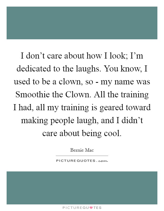 I don't care about how I look; I'm dedicated to the laughs. You know, I used to be a clown, so - my name was Smoothie the Clown. All the training I had, all my training is geared toward making people laugh, and I didn't care about being cool Picture Quote #1