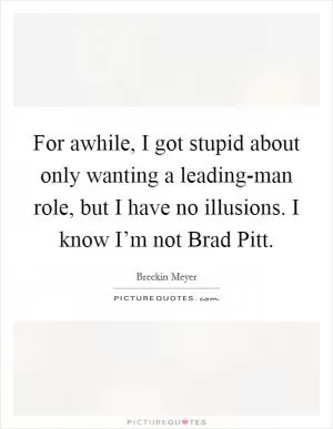 For awhile, I got stupid about only wanting a leading-man role, but I have no illusions. I know I’m not Brad Pitt Picture Quote #1