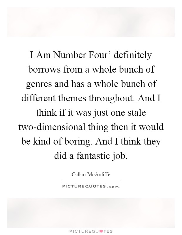 I Am Number Four' definitely borrows from a whole bunch of genres and has a whole bunch of different themes throughout. And I think if it was just one stale two-dimensional thing then it would be kind of boring. And I think they did a fantastic job Picture Quote #1