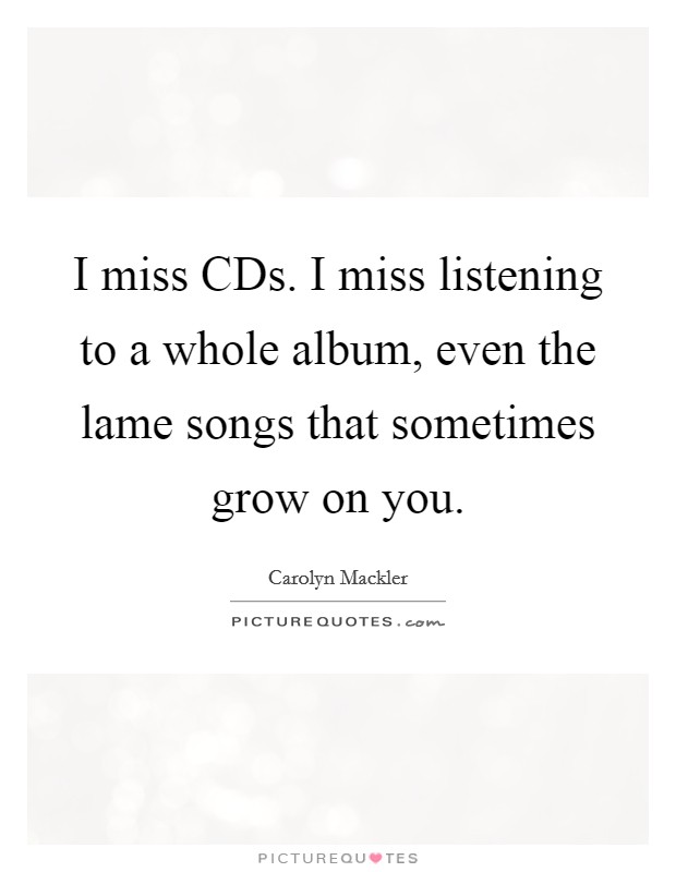 I miss CDs. I miss listening to a whole album, even the lame songs that sometimes grow on you Picture Quote #1