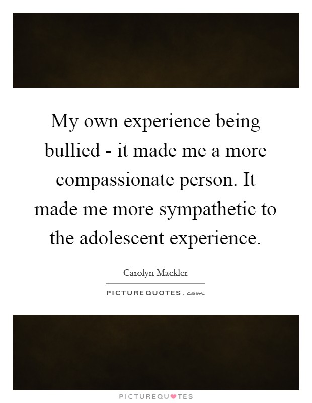 My own experience being bullied - it made me a more compassionate person. It made me more sympathetic to the adolescent experience Picture Quote #1
