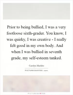 Prior to being bullied, I was a very footloose sixth-grader. You know, I was quirky, I was creative - I really felt good in my own body. And when I was bullied in seventh grade, my self-esteem tanked Picture Quote #1