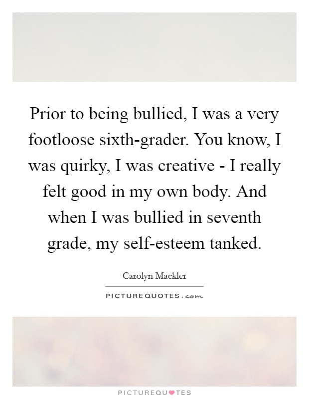 Prior to being bullied, I was a very footloose sixth-grader. You know, I was quirky, I was creative - I really felt good in my own body. And when I was bullied in seventh grade, my self-esteem tanked Picture Quote #1