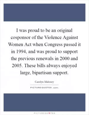 I was proud to be an original cosponsor of the Violence Against Women Act when Congress passed it in 1994, and was proud to support the previous renewals in 2000 and 2005. These bills always enjoyed large, bipartisan support Picture Quote #1