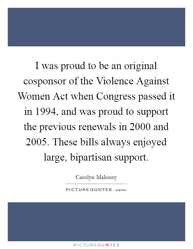 I was proud to be an original cosponsor of the Violence Against Women Act when Congress passed it in 1994, and was proud to support the previous renewals in 2000 and 2005. These bills always enjoyed large, bipartisan support Picture Quote #1