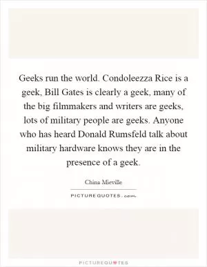 Geeks run the world. Condoleezza Rice is a geek, Bill Gates is clearly a geek, many of the big filmmakers and writers are geeks, lots of military people are geeks. Anyone who has heard Donald Rumsfeld talk about military hardware knows they are in the presence of a geek Picture Quote #1