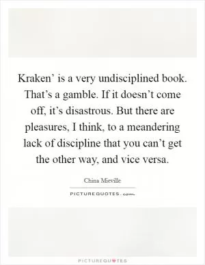 Kraken’ is a very undisciplined book. That’s a gamble. If it doesn’t come off, it’s disastrous. But there are pleasures, I think, to a meandering lack of discipline that you can’t get the other way, and vice versa Picture Quote #1