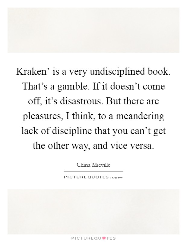 Kraken' is a very undisciplined book. That's a gamble. If it doesn't come off, it's disastrous. But there are pleasures, I think, to a meandering lack of discipline that you can't get the other way, and vice versa Picture Quote #1
