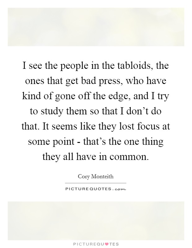 I see the people in the tabloids, the ones that get bad press, who have kind of gone off the edge, and I try to study them so that I don't do that. It seems like they lost focus at some point - that's the one thing they all have in common Picture Quote #1