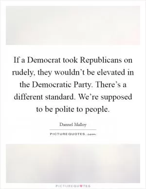 If a Democrat took Republicans on rudely, they wouldn’t be elevated in the Democratic Party. There’s a different standard. We’re supposed to be polite to people Picture Quote #1