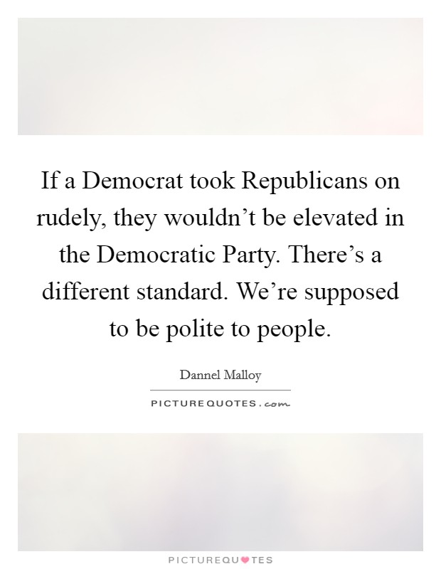 If a Democrat took Republicans on rudely, they wouldn't be elevated in the Democratic Party. There's a different standard. We're supposed to be polite to people Picture Quote #1