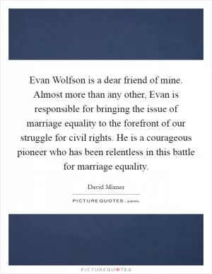 Evan Wolfson is a dear friend of mine. Almost more than any other, Evan is responsible for bringing the issue of marriage equality to the forefront of our struggle for civil rights. He is a courageous pioneer who has been relentless in this battle for marriage equality Picture Quote #1