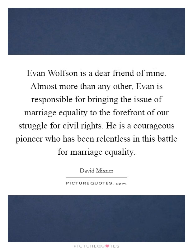 Evan Wolfson is a dear friend of mine. Almost more than any other, Evan is responsible for bringing the issue of marriage equality to the forefront of our struggle for civil rights. He is a courageous pioneer who has been relentless in this battle for marriage equality Picture Quote #1