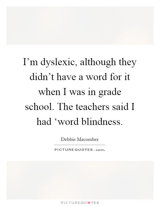 I'm dyslexic, although they didn't have a word for it when I was in grade school. The teachers said I had ‘word blindness Picture Quote #1