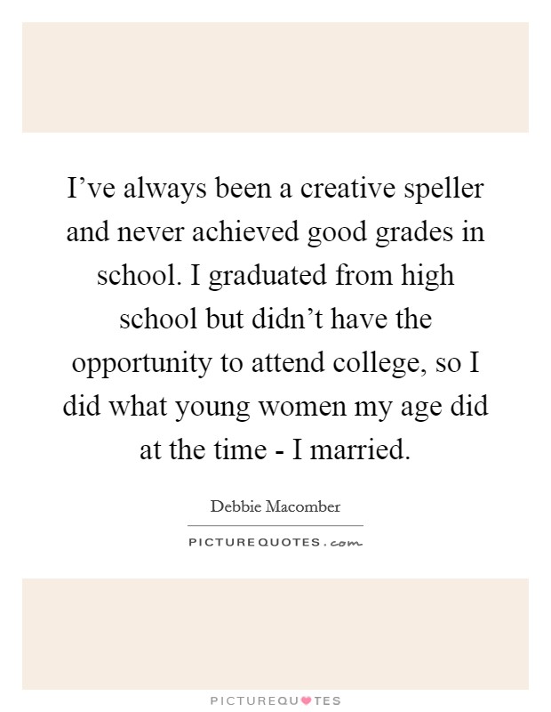 I've always been a creative speller and never achieved good grades in school. I graduated from high school but didn't have the opportunity to attend college, so I did what young women my age did at the time - I married Picture Quote #1