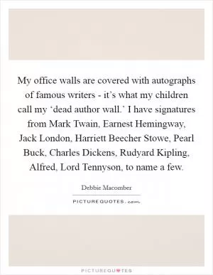 My office walls are covered with autographs of famous writers - it’s what my children call my ‘dead author wall.’ I have signatures from Mark Twain, Earnest Hemingway, Jack London, Harriett Beecher Stowe, Pearl Buck, Charles Dickens, Rudyard Kipling, Alfred, Lord Tennyson, to name a few Picture Quote #1