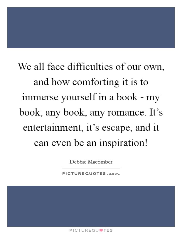 We all face difficulties of our own, and how comforting it is to immerse yourself in a book - my book, any book, any romance. It's entertainment, it's escape, and it can even be an inspiration! Picture Quote #1