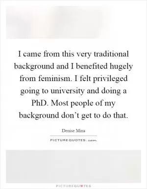 I came from this very traditional background and I benefited hugely from feminism. I felt privileged going to university and doing a PhD. Most people of my background don’t get to do that Picture Quote #1