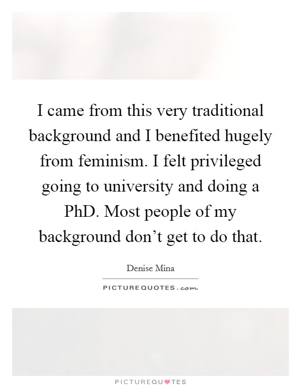 I came from this very traditional background and I benefited hugely from feminism. I felt privileged going to university and doing a PhD. Most people of my background don't get to do that Picture Quote #1