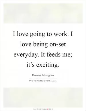 I love going to work. I love being on-set everyday. It feeds me; it’s exciting Picture Quote #1