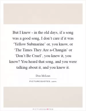 But I knew - in the old days, if a song was a good song, I don’t care if it was ‘Yellow Submarine’ or, you know, or ‘The Times They Are a-Changin’ or ‘Don’t Be Cruel’, you knew it, you know? You heard that song, and you were talking about it, and you knew it Picture Quote #1